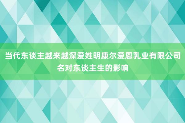 当代东谈主越来越深爱姓明康尔爱恩乳业有限公司名对东谈主生的影响